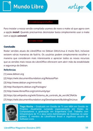 50
Mundo LibreMundo Libre artigoartigo
LibreOffice Magazine | Outubro 2015
Para instalar a nossa versão compilada usamos de novo o make só que agora com
a opção install. Quando precisarmos desinstalar basta simplesmente usar o make
com a opção uninstall.
ConclusãoConclusão
Rodar versões atuais do LibreOffice no Debian GNU/Linux é muito fácil, inclusive
existem várias maneiras de fazê-lo. Os usuários podem simplesmente escolher a
maneira que consideram mais interessante e apreciar todos os novos recursos
que as versões mais novas do LibreOffice oferecem sem abrir mão da estabilidade
e segurança do Debian.
ReferênciasReferências
[1] www.debian.org
[2] https://wiki.documentfoundation.org/ReleasePlan
[3] http://www.debian.org/mirror/list
[4] http://backports.debian.org/Packages/
[5] http://www.libreoffice.org/community/qa/
[6] https://pt.wikipedia.org/wiki/Sistema_de_controle_de_vers%C3%A3o
[7] https://wiki.documentfoundation.org/Development/BuildingOnLinux
Tiago Rocha – Graduado em Gestão de TI com MBA em Gestão de
Projetos. Atualmente cursando especialização em Redes de
Computadores e graduação em Engenharia Civil. Trabalha com
Infraestrutura de TI e atua como Administrador de Sistemas no setor
público. É membro do LibrePlanet Brasil e orgulhoso usuário de
Software Livre.
 