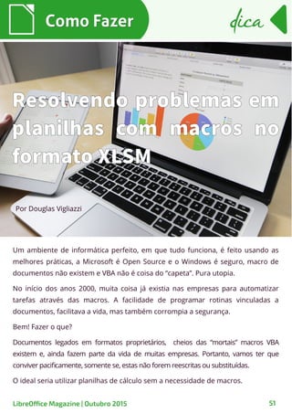 51
Um ambiente de informática perfeito, em que tudo funciona, é feito usando as
melhores práticas, a Microsoft é Open Source e o Windows é seguro, macro de
documentos não existem e VBA não é coisa do “capeta”. Pura utopia.
No início dos anos 2000, muita coisa já existia nas empresas para automatizar
tarefas através das macros. A facilidade de programar rotinas vinculadas a
documentos, facilitava a vida, mas também corrompia a segurança.
Bem! Fazer o que?
Documentos legados em formatos proprietários, cheios das “mortais” macros VBA
existem e, ainda fazem parte da vida de muitas empresas. Portanto, vamos ter que
conviver pacificamente, somente se, estas não forem reescritas ou substituídas.
O ideal seria utilizar planilhas de cálculo sem a necessidade de macros.
Por Douglas Vigliazzi
Como FazerComo Fazer dicadica
LibreOffice Magazine | Outubro 2015
Resolvendo problemas em
planilhas com macros no
formato XLSM
 