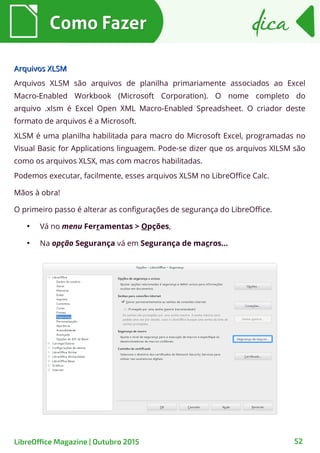 52
Arquivos XLSMArquivos XLSM
Arquivos XLSM são arquivos de planilha primariamente associados ao Excel
Macro-Enabled Workbook (Microsoft Corporation). O nome completo do
arquivo .xlsm é Excel Open XML Macro-Enabled Spreadsheet. O criador deste
formato de arquivos é a Microsoft.
XLSM é uma planilha habilitada para macro do Microsoft Excel, programadas no
Visual Basic for Applications linguagem. Pode-se dizer que os arquivos XlLSM são
como os arquivos XLSX, mas com macros habilitadas.
Podemos executar, facilmente, esses arquivos XLSM no LibreOffice Calc.
Mãos à obra!
O primeiro passo é alterar as configurações de segurança do LibreOffice.
●
Vá no menu Ferramentas > Opções,
●
Na opção Segurança vá em Segurança de macros…
Como FazerComo Fazer dicadica
LibreOffice Magazine | Outubro 2015
 