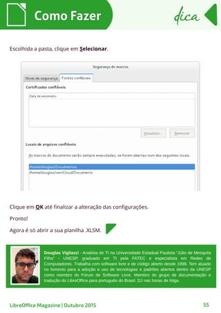 55
Escolhida a pasta, clique em Selecionar.
Como FazerComo Fazer dicadica
LibreOffice Magazine | Outubro 2015
Douglas Vigliazzi - Analista de TI na Universidade Estadual Paulista “Júlio de Mesquita
Filho” - UNESP, graduado em TI pela FATEC e especialista em Redes de
Computadores. Trabalha com software livre e de código aberto desde 1998. Tem atuado
no fomento para a adoção e uso de tecnologias e padrões abertos dentro da UNESP
como membro do Fórum de Software Livre. Membro do grupo de documentação e
tradução do LibreOffice para português do Brasil. DJ nas horas de folga.
Clique em OK até finalizar a alteração das configurações.
Pronto!
Agora é só abrir a sua planilha .XLSM.
 