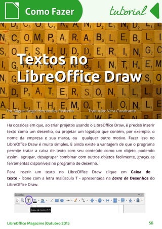 Ha ocasiões em que, ao criar projetos usando o LibreOffice Draw, é preciso inserir
texto como um desenho, ou projetar um logotipo que contém, por exemplo, o
nome da empresa e sua marca, ou qualquer outro motivo. Fazer isso no
LibreOffice Draw é muito simples. E ainda existe a vantagem de que o programa
permite tratar a caixa de texto com seu conteúdo como um objeto, podendo
assim agrupar, desagrupar combinar com outros objetos facilmente, graças as
ferramentas disponíveis no programa de desenho.
Para inserir um texto no LibreOffice Draw clique em Caixa de
texto - ícone com a letra maiúscula T - apresentada na barra de Desenhos do
LibreOffice Draw.
Como FazerComo Fazer
LibreOffice Magazine |Outubro 2015 56
tutorialtutorial
PorPor Miguel Ángel Hernández PedreñoMiguel Ángel Hernández Pedreño
Textos noTextos no
LibreOffice DrawLibreOffice Draw
Tradução: Vera CavalcanteTradução: Vera Cavalcante
 