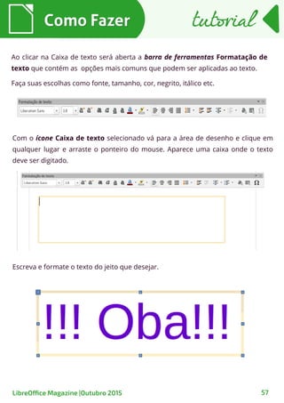 Ao clicar na Caixa de texto será aberta a barra de ferramentas Formatação de
texto que contém as opções mais comuns que podem ser aplicadas ao texto.
Faça suas escolhas como fonte, tamanho, cor, negrito, itálico etc.
Com o ícone Caixa de texto selecionado vá para a área de desenho e clique em
qualquer lugar e arraste o ponteiro do mouse. Aparece uma caixa onde o texto
deve ser digitado.
Como FazerComo Fazer
57
tutorialtutorial
LibreOffice Magazine |Outubro 2015
Escreva e formate o texto do jeito que desejar.
 