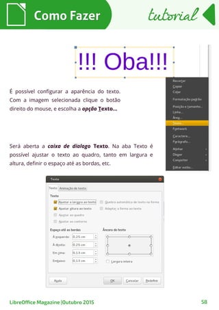 Como FazerComo Fazer
58
É possível configurar a aparência do texto.
Com a imagem selecionada clique o botão
direito do mouse, e escolha a opção Texto...
Será aberta a caixa de dialogo Texto. Na aba Texto é
possível ajustar o texto ao quadro, tanto em largura e
altura, definir o espaço até as bordas, etc.
tutorialtutorial
LibreOffice Magazine |Outubro 2015
 