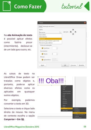 Como FazerComo Fazer
59
Na aba Animação de texto
é possível aplicar efeitos
como fazê-lo piscar
(intermitente), deslocar-se
de um lado para outro, etc.
As caixas de texto no
LibreOffice Draw podem ser
tratadas como objetos e,
portanto, pode-se aplicar
diversos efeitos como os
aplicados em quaisquer
outros objetos.
Por exemplo, podemos
converter o texto em 3D.
Selecione o texto e clique lado
direito do mouse. No menu
de contexto escolha a opção
Converter > Em 3D .
tutorialtutorial
LibreOffice Magazine |Outubro 2015
 