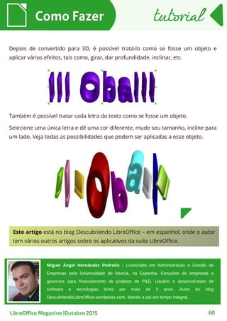 Depois de convertido para 3D, é possível tratá-lo como se fosse um objeto e
aplicar vários efeitos, tais como, girar, dar profundidade, inclinar, etc.
Como FazerComo Fazer
60
Também é possível tratar cada letra do texto como se fosse um objeto.
Selecione uma única letra e dê uma cor diferente, mude seu tamanho, incline para
um lado. Veja todas as possibilidades que podem ser aplicadas a esse objeto.
tutorialtutorial
LibreOffice Magazine |Outubro 2015
Este artigo está no blog Descubriendo LibreOffice – em espanhol, onde o autor
tem vários outros artigos sobre os aplicativos da suíte LibreOffice.
Miguel Ángel Hernández Pedreño - Licenciado em Administração e Gestão de
Empresas pela Universidade de Murcia, na Espanha. Consultor de empresas e
governos para financiamento de projetos de P&D. Usuário e desenvolvedor de
software e tecnologias livres por mais de 5 anos. Autor do blog
DescubriendoLibreOffice.wordpress.com. Marido e pai em tempo integral.
 