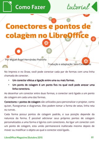 No Impress e no Draw, você pode conectar cada par de formas com uma linha
chamada de conector.
●
Um conector efetua a ligação entre uma ou mais formas.Um conector efetua a ligação entre uma ou mais formas.
●
Um ponto de colagem é um ponto fixo no qual você pode anexar umaUm ponto de colagem é um ponto fixo no qual você pode anexar uma
linha conectora.linha conectora.
Ao desenhar um conector entre duas formas, o conector será ligado a um ponto
de colagem em cada uma das formas.
ConectoresConectores e pontos de colagempontos de colagem são utilizados para personalizar e projetar, como
quiser, fluxogramas e diagramas. Eles podem tomar a forma de setas, linha reta
ou curvas.
Cada forma possui pontos de colagem padrão, e sua posição depende da
natureza da forma. É possível adicionar seus próprios pontos de colagem
personalizados a uma forma e ligá-los com conectores. Ao ligar um conector com
um ponto de colagem, esta união permanecerá inalterada mesmo depois de
mover ou modificar o objeto ao qual o conector está ligado.
Como FazerComo Fazer
LibreOffice Magazine |Outubro 2015 61
tutorialtutorial
Conectores e pontos de
colagem no LibreOffice
Por Miguel Ángel Hernández Pedreño
Tradução e adaptação: Vera Cavalcante
 