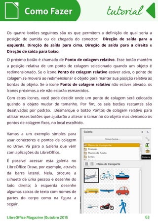 Como FazerComo Fazer
63
tutorialtutorial
LibreOffice Magazine |Outubro 2015
Os quatro botões seguintes são os que permitem a definição de qual seria a
posição de partida ou de chegada do conector: Direção de saída para a
esquerda, Direção de saída para cima, Direção de saída para a direita e
Direção de saída para baixo.
O próximo botão é chamado de Ponto de colagem relativo. Esse botão mantém
a posição relativa de um ponto de colagem selecionado quando um objeto é
redimensionado. Se o ícone Ponto de colagem relativo estiver ativo, o ponto de
colagem se moverá ao redimensionar o objeto para manter sua posição relativa às
bordas do objeto. Se o ícone Ponto de colagem relativo não estiver ativado, os
ícones próximos a ele não estarão esmaecidos.
Com estes ícones, você pode decidir onde um ponto de colagem será colocado
quando o objeto mudar de tamanho. Por fim, os seis botões restantes são
desativados por padrão. Desmarque o botão Pontos de colagem relativo para
utilizar esses botões que ajudarão a alterar o tamanho do objeto mas deixando os
pontos de colagem fixos, no local escolhido.
Vamos a um exemplo simples para
usar conectores e pontos de colagem
no Draw. Vá para a Galeria que vêm
com aplicações do LibreOffice.
É possível acessar esta galeria no
LibreOffice Draw, por exemplo, através
da barra lateral. Nela, procure a
silhueta de uma pessoa e desenhe do
lado direito; à esquerda desenhe
algumas caixas de texto com nomes de
partes do corpo como na figura a
seguir.
 