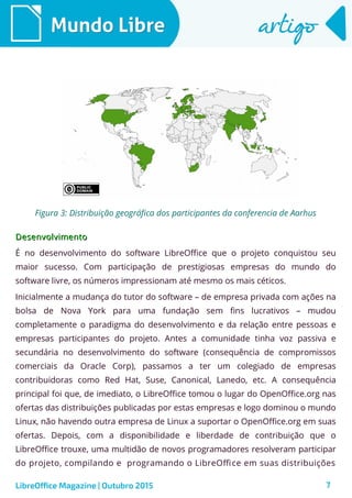 7
Mundo LibreMundo Libre artigoartigo
LibreOffice Magazine | Outubro 2015
DesenvolvimentoDesenvolvimento
É no desenvolvimento do software LibreOffice que o projeto conquistou seu
maior sucesso. Com participação de prestigiosas empresas do mundo do
software livre, os números impressionam até mesmo os mais céticos.
Inicialmente a mudança do tutor do software – de empresa privada com ações na
bolsa de Nova York para uma fundação sem fins lucrativos – mudou
completamente o paradigma do desenvolvimento e da relação entre pessoas e
empresas participantes do projeto. Antes a comunidade tinha voz passiva e
secundária no desenvolvimento do software (consequência de compromissos
comerciais da Oracle Corp), passamos a ter um colegiado de empresas
contribuidoras como Red Hat, Suse, Canonical, Lanedo, etc. A consequência
principal foi que, de imediato, o LibreOffice tomou o lugar do OpenOffice.org nas
ofertas das distribuições publicadas por estas empresas e logo dominou o mundo
Linux, não havendo outra empresa de Linux a suportar o OpenOffice.org em suas
ofertas. Depois, com a disponibilidade e liberdade de contribuição que o
LibreOffice trouxe, uma multidão de novos programadores resolveram participar
do projeto, compilando e programando o LibreOffice em suas distribuições
Figura 3: Distribuição geográfica dos participantes da conferencia de Aarhus
 