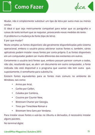 71
Como FazerComo Fazer dicadica
LibreOffice Magazine | Outubro 2015
Mudar, não é simplesmente substituir um tipo de letra por outra mais ou menos
similar.
O ideal é que seja metricamente compatível para evitar que os parágrafos e
caixas de texto tenham que se reajustar, provocando novas medidas do texto.
O problema é a mudança da fonte (tipo de letra).
E por que mudar?
Muito simples: as fontes disponíveis são geralmente disponibilizadas pelo sistema
operacional, embora o usuário possa adicionar outras fontes e, também, vários
aplicativos podem instalar novas fontes por conta própria. E as fontes disponíveis
em um computador podem ser muito diferentes das existentes em outros.
Certamente o usuário terá fontes que, embora possam parecer comum a todos,
não são, resultando que, ao abrir um documento em outro computador, a fonte
indicada não está disponível e o programa que usamos não tem outra que,
supostamente, é semelhante para substituí-la.
Existem fontes equivalentes para as fontes mais comuns no ambiente do
Windows, tais como:
●
Arimo por Arial,
●
Carlito por Calibri,
●
Caladea por Cambria,
●
Cousine por Courier New,
●
Bitstream Charter por Georgia,
●
Tinos por TimesNew Roman e
●
Bitstream Vera Sans por Verdana.
Para instalar essas fontes e usá-las no Ubuntu e derivados, é necessário instalar
alguns pacotes.
No terminal digite:
 