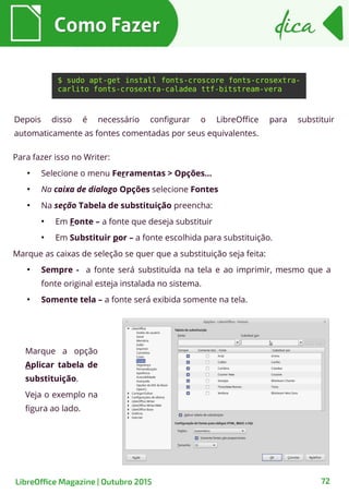 72
Para fazer isso no Writer:
●
Selecione o menu Ferramentas > Opções…
●
Na caixa de dialogo Opções selecione Fontes
●
Na seção Tabela de substituição preencha:
●
Em Fonte – a fonte que deseja substituir
●
Em Substituir por – a fonte escolhida para substituição.
Marque as caixas de seleção se quer que a substituição seja feita:
●
Sempre - a fonte será substituída na tela e ao imprimir, mesmo que a
fonte original esteja instalada no sistema.
●
Somente tela – a fonte será exibida somente na tela.
Como FazerComo Fazer dicadica
LibreOffice Magazine | Outubro 2015
$ sudo apt-get install fonts-croscore fonts-crosextra-
carlito fonts-crosextra-caladea ttf-bitstream-vera
Depois disso é necessário configurar o LibreOffice para substituir
automaticamente as fontes comentadas por seus equivalentes.
Marque a opção
Aplicar tabela de
substituição.
Veja o exemplo na
figura ao lado.
 