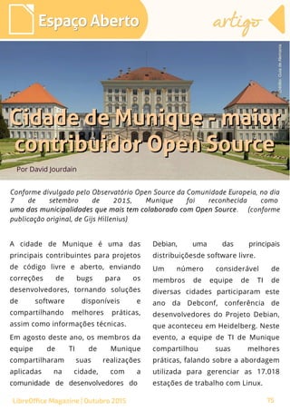 75
Por David Jourdain
Espaço AbertoEspaço Aberto
LibreOffice Magazine | Outubro 2015 75
artigoartigo
A cidade de Munique é uma das
principais contribuintes para projetos
de código livre e aberto, enviando
correções de bugs para os
desenvolvedores, tornando soluções
de software disponíveis e
compartilhando melhores práticas,
assim como informações técnicas.
Em agosto deste ano, os membros da
equipe de TI de Munique
compartilharam suas realizações
aplicadas na cidade, com a
comunidade de desenvolvedores do
Debian, uma das principais
distribuiçõesde software livre.
Um número considerável de
membros de equipe de TI de
diversas cidades participaram este
ano da Debconf, conferência de
desenvolvedores do Projeto Debian,
que aconteceu em Heidelberg. Neste
evento, a equipe de TI de Munique
compartilhou suas melhores
práticas, falando sobre a abordagem
utilizada para gerenciar as 17.018
estações de trabalho com Linux.
Cidade de Munique - maiorCidade de Munique - maior
contribuidor Open Sourcecontribuidor Open Source
Conforme divulgado pelo Observatório Open Source da Comunidade Europeia, no diaConforme divulgado pelo Observatório Open Source da Comunidade Europeia, no dia
7 de setembro de 2015, Munique foi reconhecida como7 de setembro de 2015, Munique foi reconhecida como
uma das municipalidades que mais tem colaborado com Open Sourceuma das municipalidades que mais tem colaborado com Open Source. (conforme. (conforme
publicação original, de Gijs Hillenius)publicação original, de Gijs Hillenius)
Crédito:GuiadeAlemania
 