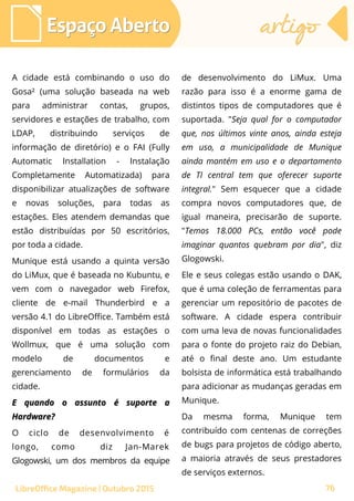 76
A cidade está combinando o uso do
Gosa² (uma solução baseada na web
para administrar contas, grupos,
servidores e estações de trabalho, com
LDAP, distribuindo serviços de
informação de diretório) e o FAI (Fully
Automatic Installation - Instalação
Completamente Automatizada) para
disponibilizar atualizações de software
e novas soluções, para todas as
estações. Eles atendem demandas que
estão distribuídas por 50 escritórios,
por toda a cidade.
Munique está usando a quinta versão
do LiMux, que é baseada no Kubuntu, e
vem com o navegador web Firefox,
cliente de e-mail Thunderbird e a
versão 4.1 do LibreOffice. Também está
disponível em todas as estações o
Wollmux, que é uma solução com
modelo de documentos e
gerenciamento de formulários da
cidade.
E quando o assunto é suporte aE quando o assunto é suporte a
Hardware?Hardware?
O ciclo de desenvolvimento é
longo, como diz Jan-Marek
Glogowski, um dos membros da equipe
de desenvolvimento do LiMux. Uma
razão para isso é a enorme gama de
distintos tipos de computadores que é
suportada. "Seja qual for o computador
que, nos últimos vinte anos, ainda esteja
em uso, a municipalidade de Munique
ainda mantém em uso e o departamento
de TI central tem que oferecer suporte
integral." Sem esquecer que a cidade
compra novos computadores que, de
igual maneira, precisarão de suporte.
"Temos 18.000 PCs, então você pode
imaginar quantos quebram por dia", diz
Glogowski.
Ele e seus colegas estão usando o DAK,
que é uma coleção de ferramentas para
gerenciar um repositório de pacotes de
software. A cidade espera contribuir
com uma leva de novas funcionalidades
para o fonte do projeto raiz do Debian,
até o final deste ano. Um estudante
bolsista de informática está trabalhando
para adicionar as mudanças geradas em
Munique.
Da mesma forma, Munique tem
contribuído com centenas de correções
de bugs para projetos de código aberto,
a maioria através de seus prestadores
de serviços externos.
Espaço AbertoEspaço Aberto artigoartigo
76LibreOffice Magazine | Outubro 2015
 