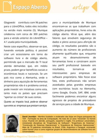 77
Glogowski contribuiu com 96 patches
para o LibreOffice, todos eles incluídos
na versão mais recente (5). Munique
colaborou com cerca de 300 patches
para a versão anterior do LibreOffice –
4.1 usada pela municipalidade.
Neste caso específico, observar-se que,
havendo vontade política, é possível
criar um ecossistema em torno do
software livre e de código aberto,
permitindo que o mercado de TI local
atenda demandas que, em médio
prazo, podem gerar benefícios sociais e
econômicos locais e nacionais. Se um
país rico como a Alemanha, onde o
dinheiro para aquisição de ferramentas
proprietárias não é o problema central,
pode investir em iniciativas como esta,
tanto mais os países que precisam
“apertar os cintos” de suas contas.
Quanto ao impacto local, pode-se observar
queentreas empresasqueprestamserviços
para a municipalidade de Munique
encontram-se as que trabalham com
aplicações proprietárias, livres e/ou de
código aberto. Vê-se que, além dos
fatores que envolvem segurança de
dados e pleno acesso para aferição de
código, os resultados paralelos são o
aumento do número de profissionais
altamente qualificados que, enquanto
atuam no desenvolvimento de
ferramentas livres e constroem assim
seu perfil profissional baseado em
resultados, tornam-se até
interessantes para empresas de
software proprietário. Não fosse esse
fato, estes profissionais não seriam
assediados pelas grandes empresas
com escritórios locais na Alemanha,
como Google, Oracle, SAP, IBM, onde
facilmente podemos encontrar alguns
egressos de projetos de prestadores
de serviços para a cidade de Munique.
Espaço AbertoEspaço Aberto artigoartigo
77LibreOffice Magazine | Outubro 2015
David Jourdain - Membro fundador e moderador das listas em língua portuguesa da
TDF. Formação na área de Computação. Há mais de 12 anos “mexendo” no Kernel
Linux. Fluente em alemão, português, espanhol e inglês. Foi professor universitário,
ministrando disciplinas de “Engenharia de Software”, “Engenharia de Sistemas”,
“Construção de Sistemas Operacionais” e “Arquitetura de Sistemas Operacionais”.
Mais de 70 palestras ministradas no Brasil, Chile, Argentina e Paraguai, ensinando
sobre Kernel Linux e como organizar grupos de desenvolvedores de software livre em
Universidades.
 