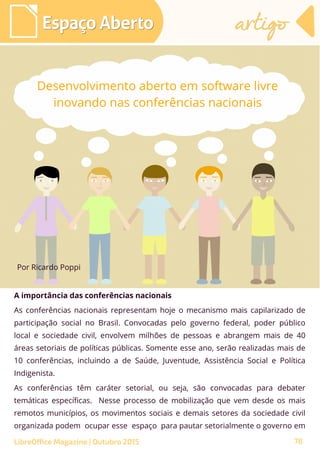 A importância das conferências nacionais
As conferências nacionais representam hoje o mecanismo mais capilarizado de
participação social no Brasil. Convocadas pelo governo federal, poder público
local e sociedade civil, envolvem milhões de pessoas e abrangem mais de 40
áreas setoriais de políticas públicas. Somente esse ano, serão realizadas mais de
10 conferências, incluindo a de Saúde, Juventude, Assistência Social e Política
Indigenista.
As conferências têm caráter setorial, ou seja, são convocadas para debater
temáticas específicas. Nesse processo de mobilização que vem desde os mais
remotos municípios, os movimentos sociais e demais setores da sociedade civil
organizada podem ocupar esse espaço para pautar setorialmente o governo em
Por Ricardo Poppi
Espaço AbertoEspaço Aberto artigoartigo
Desenvolvimento aberto em software livre
inovando nas conferências nacionais
LibreOffice Magazine | Outubro 2015 78
 