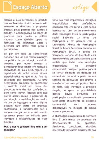 relação a suas demandas. O produto
das conferências é rico: envolve não
somente as diretrizes e propostas
trazidas pelas pessoas nos bairros e
cidades e aperfeiçoadas ao longo do
processo para pautar a política
nacional como também opera na
formação de lideranças aptas a
defender um Brasil mais justo e
participativo.
Se por um lado as conferências
nacionais são um dos maiores avanços
da política de participação social do
governo, por outro começa a
demonstrar seus limites em relação a
efetividade de suas deliberações e a
capacidade de incluir novos atores,
especialmente os que estão fora da
sociedade civil organizada. Há uma
necessidade premente de aperfeiçoar
o controle social em torno das
propostas oriundas das conferências,
bem como inovar, fazendo com que
outros atores sociais e percursos de
participação e mobilização ancorados
no uso de linguagens e meios digitais
possam fazer parte do processo
conferencial. E fundamental que a
enorme energia que esse instrumento
apresenta possa ser utilizada para
inovação e ressignificação de suas
práticas.
Mas o que o software livre tem a verMas o que o software livre tem a ver
com isso?com isso?
Uma das mais importantes inovações
metodológicas das conferências
nacionais está em curso e está sendo
baseada no uso de desenvolvimento
dede tecnologias livres de participação
social. Bebendo da fonte do
Participa.br e em parceria com o
Laboratório Aberto de Participação
Social da futura Secretaria Nacional de
Participação Social, a equipe da
Secretaria Nacional de Juventude está
desenvolvendo um aplicativo livre para
mobile que inclui uma revolução
metodológica no processo
conferencial: qualquer pessoa poderá
se tornar delegada ou delegado da
conferência nacional a partir de um
sistema de pontuação que premia a
relevância que suas propostas obtêm
na rede. Essa inovação, a princípio
singela, incorpora a possibilidade
desses novos percursos de
participação e mobilização passarem a
fazer parte oficialmente do processo
conferencial, com poderes
deliberativos na inclusão de novos
atores e propostas.
A abordagem colaborativa do software
livre é uma marca do processo de
desenvolvimento do aplicativo.
Servidores, consultores, cidadãos
interessados discutem diariamente nos
Espaço AbertoEspaço Aberto artigoartigo
LibreOffice Magazine | Outubro 2015 79
 