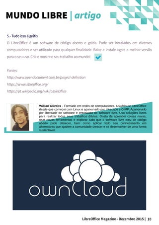 10LibreOffice Magazine - Dezembro 2015 |
Willian Oliveira - Formado em redes de computadores. Usuário de LibreOffice
desde que comecei com Linux e apaixonado por Inkscape e GIMP. Apaixonado
por liberdade de software e entusiasta de software livre. Usa soluções livres
para realizar todos seus trabalhos diários. Gosta de aprender coisas novas,
usar novas ferramentas e explorar tudo que o software livre e/ou de código
aberto pode oferecer, bem como aplicar todo seu conhecimento em
alternativas que ajudem a comunidade crescer e se desenvolver de uma forma
sustentável.
5 - Tudo isso é grátis5 - Tudo isso é grátis
O LibreOffice é um software de código aberto e grátis. Pode ser instalados em diversos
computadores e ser utilizado para qualquer finalidade. Baixe e instale agora a melhor versão
para o seu uso. Crie e mostre o seu trabalho ao mundo!
Fontes:
http://www.opendocument.com.br/project-definition
https://www.libreoffice.org/
https://pt.wikipedia.org/wiki/LibreOffice
MUNDO LIBRE | artigo
 