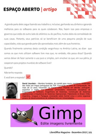 101LibreOffice Magazine - Dezembro 2015 |
A grande parte deles segue fazendo seu trabalho e, inclusive, ganhando seu dinheiro e gerando
melhorias para os softwares para os quais colaboram. Mas, fazem isso para empresas e
governos que estão do outro lado do atlântico ou do pacífico, muitos deles da comodidade de
suas casas. Portanto, seus patrícios só se beneficiam de uma pequena porção de suas
capacidades, visto que grande parte são aproveitadas mais além de suas fronteiras.
Quando finalmente sairemos desta condição vergonhosa na América Latina, ao dizer que
somos os que mais utilizam software livre mas que, na verdade, não passa disso? Quando
vamos deixar de fazer somente o uso puro e simples, sem envolver os que, em sua pátria, já
cooperam para projetos mundiais de software livre?
Quando?
Não tenho resposta.
E você tem a resposta?
ESPAÇO ABERTO | artigo
David Jourdain – Membro fundador, do comitê para novos membros, moderador
das listas em língua portuguesa da TDF. Formação na área de Computação. Há
mais de 12 anos “mexendo” no Kernel Linux. Fluente em alemão, português,
espanhol e inglês. Foi professor universitário, ministrando disciplinas de
Engenharia de Software, Engenharia de Sistemas, Construção de Sistemas
Operacionais e Arquitetura de Sistemas Operacionais. Palestrante no Brasil, Chile,
Argentina, Uruguai e Paraguai, ensinando sobre Kernel Linux e como organizar
grupos de desenvolvedores de software livre em Universidades.
 