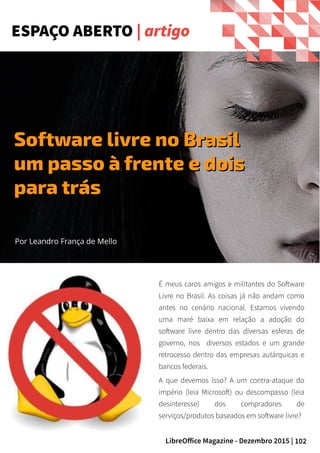 102LibreOffice Magazine - Dezembro 2015 |
ESPAÇO ABERTO | artigo
Por Leandro França de Mello
Software livre no BrasilSoftware livre no Brasil
um passo à frente e doisum passo à frente e dois
para tráspara trás
É meus caros amigos e militantes do Software
Livre no Brasil. As coisas já não andam como
antes no cenário nacional. Estamos vivendo
uma maré baixa em relação a adoção do
software livre dentro das diversas esferas de
governo, nos diversos estados e um grande
retrocesso dentro das empresas autárquicas e
bancos federais.
A que devemos isso? A um contra-ataque do
império (leia Microsoft) ou descompasso (leia
desinteresse) dos compradores de
serviços/produtos baseados em software livre?
 