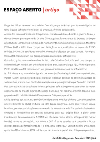 103LibreOffice Magazine - Dezembro 2015 |
ESPAÇO ABERTO | artigo
Perguntas difíceis de serem respondidas. Contudo, o que está claro para todo nós ligados ao
tema é que: o software livre no Brasil dá um passo à frente e dois para trás.
Apesar dos esforços iniciais nos dois primeiros mandatos de Lula, durante o governo Dilma, já
demos diversos passos para trás. Os dois últimos golpes, foram a troca do Expresso do Serpro
pelo Outlook Exchange no Ministério do Planejamento, numa compra conjunta com Ministério
Público, DNIT e CGU. Uma compra sem licitação e sem justificativa na ordem de R$74,5
milhões. Serão 5.078 servidores e estações de trabalho afetados por essa compra. Ponto para
Microsoft! E mais nenhum real gasto no mercado nacional de software livre.
Outro duro golpe para o software livre foi feito pela Caixa Econômica Federal. Uma compra da
ordem de R$144 milhões em um contrato de dois anos. Nada mais que R$72 milhões por ano!
Ponto para Microsoft! E mais nenhum real gasto no mercado nacional de software livre.
No FISL desse ano, antes da famigerada troca sem justificativa legal, do Expresso pelo Outloo,
Marcos Mazoni - presidente do Serpro, exaltou as iniciativas positivas do governo na adoção do
software livre, mesmo que, diante das revelações de espionagem feitas por Snowden em 2013.
Pois com uso massivo do software livre nas principais esferas do governo, estaríamos ao menos
nos blindando ou criando alguma dificuldade à NSA para nos espionar. Um mês depois, o duro
golpe desferido pelo Ministério do Planejamento. Dois passos para trás.
E não paramos por aí: A Caixa Econômica Federal tinha investido dinheiro (22% do capital em
um investimento de R$321 milhões) na CPM Braxis Capgemini, numa joint venture franco-
brasileira, para ter participação nesse mercado de infraestrutura de TI e assim inclusive obter
sinergias e fornecimento de serviços exclusivos para sua própria base, a partir desse
investimento. Resumo da ópera: A CPM Braxis não existe mais e só ficou a Capgemini (o “sócio”
francês) no nome do negócio. Mas como a CEF só toma atitudes sem paradoxo – fechou
diversos acordos de fornecimento de TI e Infra com a Indra e SAP. Este último sim, um contrato
que bota a MS no chinelo: R$518 milhões por três anos de suporte! Mais dois passos para trás.
 