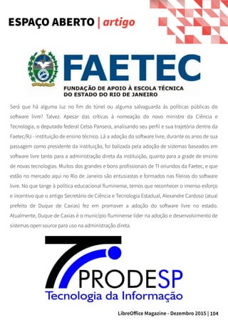 104LibreOffice Magazine - Dezembro 2015 |
ESPAÇO ABERTO | artigo
Será que há alguma luz no fim do túnel ou alguma salvaguarda às políticas públicas do
software livre? Talvez. Apesar das críticas à nomeação do novo ministro da Ciência e
Tecnologia, o deputado federal Celso Pansera, analisando seu perfil e sua trajetória dentro da
Faetec/RJ - instituição de ensino técnico. Lá a adoção do software livre, durante os anos de sua
passagem como presidente da instituição, foi balizada pela adoção de sistemas baseados em
software livre tanto para a administração direta da instituição, quanto para a grade de ensino
de novas tecnologias. Muitos dos grandes e bons profissionais de TI oriundos da Faetec, e que
estão no mercado aqui no Rio de Janeiro são entusiastas e formados nas fileiras do software
livre. No que tange à política educacional fluminense, temos que reconhecer o imenso esforço
e incentivo que o antigo Secretário de Ciência e Tecnologia Estadual, Alexandre Cardoso (atual
prefeito de Duque de Caxias) fez em promover a adoção do software livre no estado.
Atualmente, Duque de Caxias é o município fluminense líder na adoção e desenvolvimento de
sistemas open source para uso na administração direta.
 