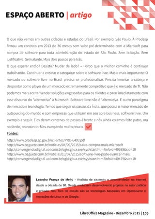 105LibreOffice Magazine - Dezembro 2015 |
ESPAÇO ABERTO | artigo
O que não vemos em outras cidades e estados do Brasil. Por exemplo: São Paulo. A Prodesp
firmou um contrato em 2013 de 36 meses sem valor pré-determinado com a Microsoft para
compra de software para toda administração do estado de São Paulo. Sem licitação. Sem
justificativa. Sem alarde. Mais dois passos para trás.
O que esperar então? Desistir? Mudar de lado? – Penso que o melhor caminho é continuar
trabalhando. Continuar a ensinar e catequizar sobre o software livre. Mas o mais importante: O
mercado do software livre no Brasil precisa se profissionalizar. Precisa levantar a cabeça e
despontar como player de um mercado extremamente competitivo que é o mercado de TI. Não
podemos mais aceitar vender soluções engessadas para os clientes e parar imediatamente com
esse discurso do “alternativa” à Microsoft. Software livre não é “alternativa. É outro paradigma
de mercado e tecnologia. Temos que seguir os passos da Índia, que possui o maior mercado de
outsourcing do mundo e com empresas que utilizam em seu core business, software livre. Um
exemplo a seguir. Eles deram centenas de passos à frente e nós ainda estamos feito patos, ora
nadando, ora voando. Mas avançando muito pouco.
Fontes:
http://www.prodesp.sp.gov.br/clientes/PRO-6493.pdf
http://www.baguete.com.br/noticias/04/09/2015/caixa-compra-mais-microsoft
http://convergenciadigital.uol.com.br/cgi/cgilua.exe/sys/start.htm?infoid=40688&sid=10
http://www.baguete.com.br/noticias/13/07/2015/software-livre-pode-avancar-mais
http://convergenciadigital.uol.com.br/cgi/cgilua.exe/sys/start.htm?infoid=40479&sid=10
Leandro França de Mello - Analista de sistemas e empreendedor na internet
desde a década de 90. Desde então,vem desenvolvendo projetos no setor público
e privado. Seu foco de estudo são as tecnologias baseadas em Opensource e
inovações do Linux e do Google.
 
