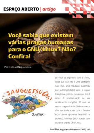 106LibreOffice Magazine - Dezembro 2015 |
ESPAÇO ABERTO | artigo
Por Emanuel Negromonte
Você sabia que existemVocê sabia que existem
várias pragas humanasvárias pragas humanas
para o GNU/Linux? Não?para o GNU/Linux? Não?
Confira!Confira!
Se você se espantou com o título,
saiba que isso não é uma postagem
isca, mas uma realidade. Sabemos
que vulnerabilidades para o nosso
GNU/Linux existem, mas possui difícil
índice de contaminação ou são
rapidamente corrigidas. Só que, as
nossas pragas virtuais são humanas, e
não tem nada a ver com o famoso
BIOS (Bicho Ignorante Operando o
Sistema), servindo para acabar com
qualquer projeto GNU/Linux.
 
