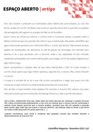 107LibreOffice Magazine - Dezembro 2015 |
ESPAÇO ABERTO | artigo
Sim, eles existem e precisam ser controlados pelos líderes das comunidades, ou elas vão
fechar, acabar, ter um fim. No Brasil, isso é comum, quando não se tem o que dizer, os projetos
são perseguidos até sugarem as energias do líder ou do fundador.
Quem nunca leu críticas ao Ubuntu e a forma como a Canonical conduz o projeto; sobre o
Debian reclamam que seus pacotes são velhos e que a distribuição não presta; LibreOffice que
agora está ficando parecido com o Microsoft Office e, outros “bla bla bla”. Não existem só duas
opções de distribuições, de aplicativos ou até de grupos de tecnologia. Um exemplo bem
próximo é foi o que aconteceu com o Kurumin, onde o seu idealizador foi tão criticado,
recebendo comparações com outras distribuições, que chegou ao fim do projeto alegando que
algo melhor surgiu.
Quem acompanhou o projeto sabe do que estou falando.Mas o líder foi muito simples e
sucinto: disse apenas que algo melhor apareceu, segundo ele, o Ubuntu. Mas, vamos filosofar
um pouco.
A inveja é a vontade de se ser o que não se tem competência e alegar que quem tem não
merece ter. Invejar é afirmar as mediocridades presentes em nossa alma.
Sim, de fato a inveja também mata projetos! Por exemplo, o Kurumin NG voltaria, mas pelas
mãos do Leandro que era mantenedor do Kalango GNU/Linux. Veja o que foi dito abaixo:
 