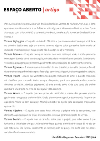 109LibreOffice Magazine - Dezembro 2015 |
ESPAÇO ABERTO | artigo
Pois é, então hoje eu resolvi criar um texto contando os vermes do mundo GNU/Linux, e acho
que os nomes vão cair bem, e você deve ter visto algo parecido como as histórias acima. Como
aconteceu com o Kurumin NG e com o Ubuntu Dicas, um desabafo. Vamos então classificar os
vermes ?
Vermes Keyloggers – É aquele usuário do GNU/Linux que somente observa o que você faz e
no primeiro deslize seu, seja um erro no texto ou alguma coisa que tenha dado errado cai
matando em cima de você, mas o intuito não é ajudar, ele só te monitora.
Vermes Adwares – É aquele que quer mostrar que sabe mais que você, e acaba postando
mensagem dizendo que é isso ou aquilo, um verdadeiro minicurrículo é postado, fazendo uma
verdadeira propaganda de si mesmo, geralmente por necessidade de autorreconhecimento.
Vermes Spywares – É aquele que rastreia além do seu trabalho, a sua vida pessoal, e fica ali
esperando qualquer brecha sua para fazer algo bem constrangedor, inclusive agressões verbais.
Vermes Trojans – Aquele que vai testar o seu projeto em busca de falhas e quando encontrar,
vai classificar para o mundo inteiro ver que não presta, que é uma porcaria, e claro, usando
centenas de outros adjetivos pejorativos, só que ele não envia nada para você, ele prefere
queimar o seu projeto na web, do que ajudar você a corrigir.
Vermes Worms – É aquele que tem poder de manipular a mente das pessoas vivendo
geralmente em grupos onde é o líder. Então ele contamina geral, e todo mundo faz parte de
algo como “Maria vai com as outras”. Mesmo sem saber do que se trata as pessoas endossam o
que ele diz.
Vermes Hijackers – É aquele que passa horas olhando a página web do seu projeto, vive
dando F5. Alguns gostam de testar o seu servidor, inclusive gerando negação de serviço.
Vermes Rootkits – É aquele que se camufla, entra para o projeto para saber como é que
funciona, e tenta fazer um igual. O problema é que quando ele vê que o 42 que dá no seu pé
não cabe nele, fica furioso. Geralmente se esconde atrás de proxy, cria perfil falso nas redes
sociais e são altamente criativos.
 