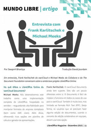 11LibreOffice Magazine - Dezembro 2015 |
Por Swapnil Bhartiya
No quê difere o LibreOffice Online doNo quê difere o LibreOffice Online do
ownCloud Documents?ownCloud Documents?
Michael Meeks: Nós desenvolvemos este
trabalho como uma implementação
completa do LibreOffice. hospedado no
servidor – resguardando alta-fidelidade para
manipular formatos de arquivos complexos
(bem como ODF, claro). Além disso,
oferecendo ricas opções em planilha de
cálculo e gerador de apresentações.
Frank Karlitschek: O ownCloud Documents
ainda tem suporte. Eles são um pouco
diferentes entre si. O Documents é fácil de
instalar e funciona em todos os casos de uso
para o ownCloud. Também é muito leve, mas
limitado ao formato Rich Text (RTF). Desta
forma, os usuários que só precisam fazer
alguma edição de documentos, usando o
conceito de edição colaborativa em equipes,
devem usar esta opção.
MUNDO LIBRE | artigo
Entrevista com
Frank Karlitschek e
Michael Meeks
Em entrevista, Frank Karlitschek da ownCloud e Michael Meeks da Collabora e da The
Document Foundation conversam sobre o ambicioso projeto LibreOffice Online.
Tradução David Jourdain
 
