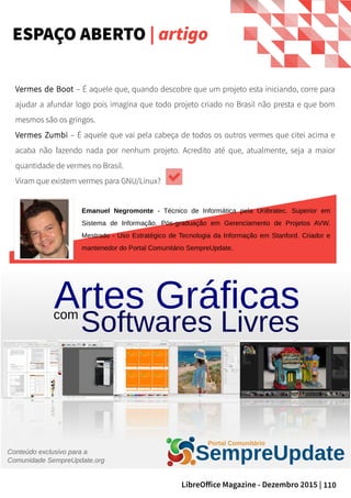 110LibreOffice Magazine - Dezembro 2015 |
ESPAÇO ABERTO | artigo
Vermes de Boot – É aquele que, quando descobre que um projeto esta iniciando, corre para
ajudar a afundar logo pois imagina que todo projeto criado no Brasil não presta e que bom
mesmos são os gringos.
Vermes Zumbi – É aquele que vai pela cabeça de todos os outros vermes que citei acima e
acaba não fazendo nada por nenhum projeto. Acredito até que, atualmente, seja a maior
quantidade de vermes no Brasil.
Viram que existem vermes para GNU/Linux?
Emanuel Negromonte - Técnico de Informática pela Unibratec. Superior em
Sistema de Informação. Pós-graduação em Gerenciamento de Projetos AVW.
Mestrado - Uso Estratégico de Tecnologia da Informação em Stanford. Criador e
mantenedor do Portal Comunitário SempreUpdate.
 