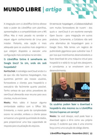 12LibreOffice Magazine - Dezembro 2015 |
Emtermosde hospedagem, aCollaboratrabalhará
com muitos fornecedores de nuvem - dos
quais o ownCloud é um excelente exemplo
Open Source - para integração em outros
produtos. Certamente, a Collabora não será
uma alternativa de hospedagem para o
Google Docs. Não temos um negócio de
publicidade gigantesca para subsidiar isso. É
por isso que incentivamos desenvolvedores a
fazer download de uma máquina virtual para
hospedá-lo e editá-lo no quê eles desejarem,
e convidamos a se envolverem com o
desenvolvimento.
A integração com o LibreOffice Online oferece
todo o poder do LibreOffice com planilhas,
apresentações e a compatibilidade com o MS
Office. Mas é mais pesado no servidor e
requer algum conhecimento de Linux para
instalar. Portanto, esta opção é mais
adequada para os usuários mais exigentes e
que estejam dispostos a executar uma
configuração mais complexa no servidor.
O LibreOffice Online é semelhante aoO LibreOffice Online é semelhante ao
Google Docs? Se sim, onde ele seráGoogle Docs? Se sim, onde ele será
hospedado?hospedado?
Karlitschek: A estratégia ownCloud ainda é a
de que nós não fazemos hospedagem, mas
queremos permitir aos nossos usuários,
fornecedores e clientes para hospedá-lo e
executá-lo tão facilmente quanto possível.
Tenho certeza de que vários provedores de
ownCloud oferecerão esse recurso para seus
clientes, muito em breve.
Meeks: Mais sábio é buscar alguma
similaridade estética com o Office 365.
Entretanto, a maior parte da complexidade
ocorre no servidor, embora o cliente possa
armazenar uma grande quantidade de dados,
para proporcionar uma boa capacidade de
resposta para visualização de arquivos.
MUNDO LIBRE | artigo
Os usuários podem fazer o download eOs usuários podem fazer o download e
hospedá-lo eles mesmos ou o LibreOfficehospedá-lo eles mesmos ou o LibreOffice
OnLine é apenas um serviço?OnLine é apenas um serviço?
Meeks: Se você desejar, você pode fazer o
download agora e tê-lo como seu próprio
serviço. É evidente que esta é uma enorme
força como uma solução de código aberto.
 
