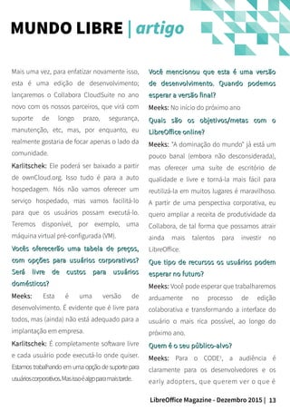 13LibreOffice Magazine - Dezembro 2015 |
Você mencionou que esta é uma versãoVocê mencionou que esta é uma versão
de desenvolvimento. Quando podemosde desenvolvimento. Quando podemos
esperar a versão final?esperar a versão final?
Meeks: No início do próximo ano
Quais são os objetivos/metas com oQuais são os objetivos/metas com o
LibreOffice online?LibreOffice online?
Meeks: "A dominação do mundo" já está um
pouco banal (embora não desconsiderada),
mas oferecer uma suíte de escritório de
qualidade e livre e torná-la mais fácil para
reutilizá-la em muitos lugares é maravilhoso.
A partir de uma perspectiva corporativa, eu
quero ampliar a receita de produtividade da
Collabora, de tal forma que possamos atrair
ainda mais talentos para investir no
LibreOffice.
Que tipo de recursos os usuários podemQue tipo de recursos os usuários podem
esperar no futuro?esperar no futuro?
Meeks: Você pode esperar que trabalharemos
arduamente no processo de edição
colaborativa e transformando a interface do
usuário o mais rica possível, ao longo do
próximo ano.
Quem é o seu público-alvo?Quem é o seu público-alvo?
Meeks: Para o CODE1
, a audiência é
claramente para os desenvolvedores e os
early adopters, que querem ver o que é
Mais uma vez, para enfatizar novamente isso,
esta é uma edição de desenvolvimento;
lançaremos o Collabora CloudSuite no ano
novo com os nossos parceiros, que virá com
suporte de longo prazo, segurança,
manutenção, etc, mas, por enquanto, eu
realmente gostaria de focar apenas o lado da
comunidade.
Karlitschek: Ele poderá ser baixado a partir
de ownCloud.org. Isso tudo é para a auto
hospedagem. Nós não vamos oferecer um
serviço hospedado, mas vamos facilitá-lo
para que os usuários possam executá-lo.
Teremos disponível, por exemplo, uma
máquina virtual pré-configurada (VM).
Vocês oferecerão uma tabela de preços,Vocês oferecerão uma tabela de preços,
com opções para usuários corporativos?com opções para usuários corporativos?
Será livre de custos para usuáriosSerá livre de custos para usuários
domésticos?domésticos?
Meeks: Esta é uma versão de
desenvolvimento. É evidente que é livre para
todos, mas (ainda) não está adequado para a
implantação em empresa.
Karlitschek: É completamente software livre
e cada usuário pode executá-lo onde quiser.
Estamos trabalhando em uma opção de suporte para
usuárioscorporativos.Masissoéalgoparamaistarde.
MUNDO LIBRE | artigo
 