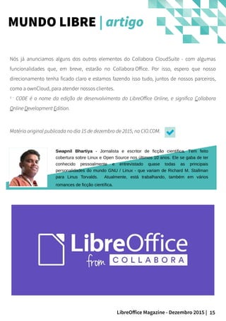 15LibreOffice Magazine - Dezembro 2015 |
Nós já anunciamos alguns dos outros elementos do Collabora CloudSuite - com algumas
funcionalidades que, em breve, estarão no Collabora Office. Por isso, espero que nosso
direcionamento tenha ficado claro e estamos fazendo isso tudo, juntos de nossos parceiros,
como a ownCloud, para atender nossos clientes.
1 -
CODE é o nome da edição de desenvolvimento do LibreOffice Online, e significa Collabora
Online Development Edition.
Matéria original publicada no dia 15 de dezembro de 2015, na CIO.COM.
MUNDO LIBRE | artigo
Swapnil Bhartiya - Jornalista e escritor de ficção cientifica. Tem feito
cobertura sobre Linux e Open Source nos últimos 10 anos. Ele se gaba de ter
conhecido pessoalmente e entrevistado quase todas as principais
personalidades do mundo GNU / Linux - que variam de Richard M. Stallman
para Linus Torvalds. Atualmente, está trabalhando, também em vários
romances de ficção científica.
 