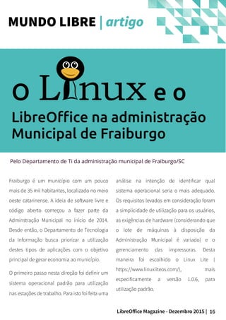 16LibreOffice Magazine - Dezembro 2015 |
Pelo Departamento de Ti da administração municipal de Fraiburgo/SC
Fraiburgo é um município com um pouco
mais de 35 mil habitantes, localizado no meio
oeste catarinense. A ideia de software livre e
código aberto começou a fazer parte da
Adminstração Municipal no ínício de 2014.
Desde então, o Departamento de Tecnologia
da Informação busca priorizar a utilização
destes tipos de aplicações com o objetivo
principal de gerar economia ao município.
O primeiro passo nesta direção foi definir um
sistema operacional padrão para utilização
nas estações de trabalho. Para isto foi feita uma
análise na intenção de identificar qual
sistema operacional seria o mais adequado.
Os requisitos levados em consideração foram
a simplicidade de utilização para os usuários,
as exigências de hardware (considerando que
o lote de máquinas à disposição da
Administração Municipal é variado) e o
gerenciamento das impressoras. Desta
maneira foi escolhido o Linux Lite (
https://www.linuxliteos.com/), mais
especificamente a versão 1.0.6, para
utilização padrão.
MUNDO LIBRE | artigo
O e o
LibreOffice na administração
Municipal de Fraiburgo
 
