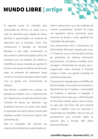17LibreOffice Magazine - Dezembro 2015 |
sistema operacional e que são instaladas de
maneira automatizada. Também foi criado
um repositório interno, permitindo assim
economia de banda e maior agilidade nas
instalações das aplicações.
Com praticamente toda a infraestrutura da
Adminstração Municipal migrada para Linux,
o TI observou que as manutenções oriundas
de problemas de software diminuíram
sensivelmente. Considera-se também como
vantagem a flexibilidade da solução, pois a
programação neste ambiente é bastante
simples e existe uma grande variedade de
aplicativos disponíveis.
O processo de migração para o LibreOffice foi
feito em etapas. De secretaria em secretaria, o
Departamento de TI explicou a necessidade
de mudança e executou a migração. É
importante deixar claro que, a Administração
do Município mantém apoio a esta iniciativa,
ou seja, sem esta força não seria possível
realizar o trabalho. Uma vez concluída a
implantação do LibreOffice, deu-se início ao
planejamento para converter todos os
arquivos para o formato ODF (Open
Document Format).
O segundo passo foi motivado pela
necessidade de eliminar os custos com a
suíte de aplicativos para edição de textos,
planilhas e apresentações no ambiente de
datacenter que o município utiliza. Esta
infraestrutura é baseada em Microsoft
Windows e nela estão armazenados os
documentos e sistemas de gestão pública. Ao
considerar que nas estações de trabalho o
LibreOffice já estava instalado por padrão, foi
tomada a decisão de escolhê-lo também para
rodar no ambiente de datacenter. Desta
maneira o município conseguiu reduzir ainda
mais os gastos com licenciamento de
software.
Para facilitar o trabalho dos usuários nas
estações de trabalho Linux, o departamento
de TI desenvolveu um aplicativo denominado
"Utilitário de Acesso aos Sistemas", cuja
finalidade é fornecer um acesso mais rápido
às aplicações principais (acesso remoto pelo
rdesktop, escolher impressoras, acessar sites
da Intranet, etc).
Para as instalações dos sistemas nas
máquinas foram feitas leves customizações no
MUNDO LIBRE | artigo
 