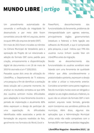 18LibreOffice Magazine - Dezembro 2015 |
PowerPoint, desconhecimento das
funcionalidades da ferramenta, problemas de
interoperabilidade com agentes externos,
principalmente órgãos governamentais
(estaduais e federais) e forte ligação aos
softwares da Microsoft, o que é comprovado
pela pesquisa, a qual indicou que 74% dos
usuários nunca tinham ouvido falar em
LibreOffice antes da migração.
Devido ao desconhecimento das
funcionalidades os usuários acreditam estar
lidando com uma ferramenta de qualidade
inferior que afeta consideravelmente a
produtividade e portanto, expressam o desejo
de voltar a utilizar o instrumento anterior.
Considera-se também como ponto negativo o
fato do município muitas vezes ser obrigado a
adaptar-se aos órgãos estaduais e federais, os
quais não se utilizam do formato ODF e nem
aceitam arquivos neste formato, gerando
assim transtornos aos servidores públicos do
município. Além disso, algumas das
aplicações que a Administração Municipal
utiliza ainda não estão compatíveis com o
formatoODF enemfazemasdevidasintegrações
Um procedimento automatizado de
conversão e verificação da integridade foi
desenvolvido e por meio dele foram
convertidos cerca de 400 mil arquivos, dentre
os quais 90% são arquivos de texto (ODT).
Em maio de 2015 foram iniciados os trâmites
na Câmara Municipal de Vereadores para a
aprovação do Projeto de Lei relacionado a
adoção do formato ODF como padrão para
criação, armazenamento e disponibilização
digital de documentos e em 20 de maio de
2015 foi assinada a Lei nº 2292/2015.
Passados quase dois anos de utilização do
LibreOffice, o Departamento de TI elaborou
uma pesquisa a fim de identificar a aceitação
desta solução até o presente momento. Ao
analisar os resultados constatou-se que 64%
dos usuários sentiram muitas dificuldades
para adaptação à nova ferramenta durante o
período de implantação e atualmente 80%
deles expressam o desejo de participar de
uma capacitação. As dificuldades
identificadas estão associadas a perda de
formatação de arquivos recebidos de fora,
geralmente nos formatos do Word, Excel e
MUNDO LIBRE | artigo
 