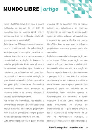 19LibreOffice Magazine - Dezembro 2015 |
usuários não se importam com os direitos
autorais dos aplicativos e as empresas
(geralmente as empresas de menor porte)
optam por utilizar softwares Microsoft devido
a ausência de suporte técnico em Linux e
LibreOffice. Isto faz com que os softwares
proprietários assumam grande parte das
demandas.
Está claro a necessidade de capacitação para
os servidores públicos, capacitação esta que
deve ter enfoque operacional e motivacional.
Ao proceder desta maneira, a aceitação da
ferramenta poderá ser maior. Ressalta-se que
a pesquisa indicou que 80% dos usuários
atualmente não tem interesse em utilizar o
LibreOffice em suas máquinas pessoais. Este
percentual pode ser reduzido se os
funcionários forem instruídos quanto as
funcionalidades da ferramenta e forem
motivados à usá-la. Outras medidas que
estão diretamente ao alcance do
Departamento de TI para serem efetuadas
são a fiscalização do cumprimento da Lei
ODF na Administração Municipal, a
solicitação de adaptações dos softwares para
com o LibreOffice. Prova disso é que a própria
publicação na internet da Lei ODF do
município está no formato Word, pois o
sistema que trata das publicações ainda não
gera arquivos no formato ODF.
Salienta-se que 78% dos usuários concordam
com o posicionamento da Administração
Municipal, quando esta optou por utilizar um
software livre a fim de economizar uma verba
considerável na aquisição de licenças de
software proprietário. Entretanto há relatos
de servidores municipais que, devido aos
problemas que estão enfrentando, acreditam
ser necessário fazer uma melhor avaliação da
questão custo e benefício. O fato dos usuários
em geral (não somente os funcionários
municipais) estarem muito amarrados ao
Microsoft Office e ao próprio Windows é
causado por diferentes motivos.
Nos cursos de informática, nas escolas e
universidades o que se vê são infraestruturas
inteiras baseadas em software proprietário.
Além disso, os professores sempre passam
materiais de estudo no formato fechado.
Outra consideração a ser feita é que os próprios
MUNDO LIBRE | artigo
 