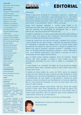 EDITORES
Eliane Domingos de Sousa
Vera Cavalcante
REDATORES
Cassandra Rocha da Silva
Cleuton Sampaio
Danilo Martinez Praxedes
David Jourdain
Emanuel Negromonte
Gilberto Schiavinatto
Guilherme Sousa Abreu
Hamilton S de Macedo Jr.
Ingrid Rodrigues A Ono
João Alberto Garcia
Johnatan Matheus Etges
Juliane Lyra
Junior Henrique D Santos
Leandro França de Mello
Marcelo Cristiano O Martins
Marcos Tavares de Sousa
Michael Tunnell
Nélio Goncalves Godoi
Raul Pacheco da Silva
Rennan Hermes Polese
Renato Barsotti
Sabrina M de Andrade
Swapnil Bhartiya
Willian Oliveira
TRADUÇÃO
Daniel Rodriguez
David Jourdain
REVISÃO
Vera Cavalcante
DIAGRAMAÇÃO
Daniel Rodriguez
Eliane Domingos de Sousa
Vera Cavalcante
CAPA
Quadro-Chave
CONTATO
revista@libreoffice.org
REDAÇÃO
redacao@libreoffice.org
A revista LibreOffice Magazine é
desenvolvida somente com
ferramentas livres. Programas
usados: LibreOffice Draw,
Inkscape e Gimp.
O conteúdo assinado e as
imagens que o integram, são de
inteira responsabilidade de seus
respectivos autores. Não
representam necessariamente a
opinião da LibreOffice Magazine
e de seus responsáveis. Todos
os direitos sobre as imagens
são reservados a seus
respectivos proprietários.
Renovação
Temos a capacidade de pensar em recomeçar a cada ano, naquela hora
da passagem de ano, renovando nossas esperanças de uma vida melhor
para todos. Fazemos promessas, para nos mesmos. Uns perseguem o
cumprimento dessas promessas, outros esperam que o próximo se mexa
para cumprir “a sua promessa”. Assim o reflexo nos atinge.
Ajudar mais pessoas, aprender e ensinar novas lições e ter
posicionamento para levar suas crenças aos demais é uma tarefa que,
para ser cumprida, há necessidade de persistência. Não só para o
próximo ano, mas para sempre enquanto tiver vida.
Acreditar no software livre é para poucos! Mas faça parte desse pequeno
mundo e tente, com ajuda ou sem, espalhando essa filosofia que pode
diminuir as diferenças existentes entre as pessoas.
E afinal de contas esse ano não foi bom para o software livre no Brasil.
Lemos, através de todo tipo de mídia, a deserção das empresas públicas
na implantação e utilização de software livre. Ao mesmo tempo estão
acontecendo, em países ao redor do mundo, o abraço ao software livre.
Mesmo que, alguns, comecem utilizando somente o LibreOffice, mas a
coisa vai tomando grandes proporções e passam a utilizar distribuições
Linux como sistema operacional e, até mesmo, constroem um para a
necessidade de seus órgãos administrativos.
Aqui no Brasil essas histórias poderiam servir de exemplo. Quanto
dinheiro não seria poupado e poderia ir para muitas das outras
necessidades primordias do povo, como a saúde e a educação, por
exemplo.
O nosso desejo é de renovação. De idéias, de novas formas de trabalho
para difundir essas idéias e sempre, pensar no que é melhor para o todo,
ou seja, para o povo.
E falando da última edição da revista em 2015, temos um pequeno
exemplo de uma cidade de Santa Catarina que esta abraçando a causa
do software livre, com jovens trabalhadores e suas idéias de como ajudar
na administração de uma cidade. E veja também o alcance de nossa
revista ao receber um artigo de uma faculdade de economia da Argentina.
São só, dois pequenos exemplos, de como se pode fazer mais com
menos. E obter sucesso.
E temos bastante contéudo nessa edição. Veja que, temos dois artigos
escritos a várias mãos. Muito interessante por se tratar de grupos com
interesse comum. Isso sempre dará bons frutos. E, como sempre, dicas e
tutorias sobre LibreOffice, além de assuntos sobre outros aplicativos de
código aberto. Renove-se com essa leitura.
Desejamos a todos um Feliz Natal e um Ano Novo de Renovação.
Agradecemos a todos que colaboraram com essa edição.
Vera Cavalcante
EDITORIAL
 