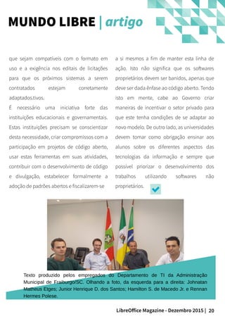 20LibreOffice Magazine - Dezembro 2015 |
a si mesmos a fim de manter esta linha de
ação. Isto não significa que os softwares
proprietários devem ser banidos, apenas que
deve ser dada ênfase ao código aberto. Tendo
isto em mente, cabe ao Governo criar
maneiras de incentivar o setor privado para
que este tenha condições de se adaptar ao
novo modelo. De outro lado, as universidades
devem tomar como obrigação ensinar aos
alunos sobre os diferentes aspectos das
tecnologias da informação e sempre que
possível priorizar o desenvolvimento dos
trabalhos utilizando softwares não
proprietários.
que sejam compatíveis com o formato em
uso e a exigência nos editais de licitações
para que os próximos sistemas a serem
contratados estejam corretamente
adaptados.tivos.
É necessário uma iniciativa forte das
instituições educacionais e governamentais.
Estas instituições precisam se conscientizar
desta necessidade, criar compromissos com a
participação em projetos de código aberto,
usar estas ferramentas em suas atividades,
contribuir com o desenvolvimento de código
e divulgação, estabelecer formalmente a
adoção de padrões abertos e fiscalizarem-se
MUNDO LIBRE | artigo
Texto produzido pelos empregados do Departamento de TI da Administração
Municipal de Fraiburgo/SC. Olhando a foto, da esquerda para a direita: Johnatan
Matheus Etges; Junior Henrique D. dos Santos; Hamilton S. de Macedo Jr. e Rennan
Hermes Polese.
 