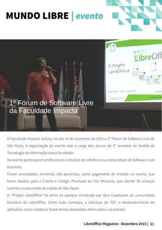 21LibreOffice Magazine - Dezembro 2015 |
A Faculdade Impacta realizou no dia 14 de novembro de 2015 o 1º Fórum de Software Livre de
São Paulo. A organização do evento este a cargo dos alunos do 5º semestre de Gestão de
Tecnologia da Informação dessa faculdade.
Do evento participaram profissionais e ativistas de referência na comunidade de Software Livre
brasileira.
Foram arrecadados alimentos não perecíveis, como pagamento de entrada no evento, que
foram doados para a Creche e Colégio Plenitude da Vila Nhocune, que atende 95 crianças
carentes na zona leste da cidade de São Paulo.
O “Projeto LibreOffice” foi tema da palestra ministrada por Vera Cavalcante da comunidade
brasileira do LibreOffice. Como tudo começou, a estrutura da TDF, o desenvolvimento do
aplicativo, como colaborar foram temas abordados, entre outros, na palestra.
MUNDO LIBRE | evento
1º Fórum de Software Livre
da Faculdade Impacta
 