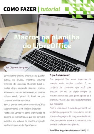 22LibreOffice Magazine - Dezembro 2015 |
Se você entrar em uma empresa, seja qual for,
pública ou privada, encontrará algumas
centenas de planilhas Microsoft Excel e,
muitas delas, contendo sistemas inteiros,
feitos como macros. Muitas vezes, as pessoas
utilizam versão “pirata” do Excel, só para
continuar a utilizar as macros.
Bem, a grande novidade é que o LibreOffice
suporta macros! E em todos os produtos!
Nesta série, vamos ver como criar macros na
planilha do LibreOffice, o que lhe permitirá
substituir seu software de planilha, migrando
totalmente para a suíte Open Source.
Por Cleuton Sampaio
O que é uma macro?O que é uma macro?
Boa pergunta! Vou tentar responder de
maneira mais simples possível: É um
conjunto de comandos que você quer
executar. Em vez de digitar sempre os
mesmos comandos, você pode agrupá-los e
criar uma “macro”, que pode executar sempre
que necessitar.
Porém, uma macro é mais do que isso! É um
verdadeiro programa de computador, escrito
em uma linguagem de programação de alto
nível, que permite a você automatizar as mais
diversas tarefas em uma planilha.
Macros na planilha
do LibreOffice
COMO FAZER | tutorial
 