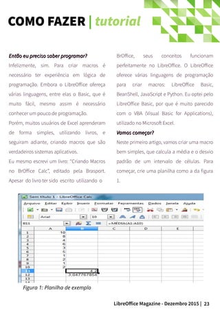 23LibreOffice Magazine - Dezembro 2015 |
Então eu preciso saber programar?Então eu preciso saber programar?
Infelizmente, sim. Para criar macros é
necessário ter experiência em lógica de
programação. Embora o LibreOffice ofereça
várias linguagens, entre elas o Basic, que é
muito fácil, mesmo assim é necessário
conhecer um pouco de programação.
Porém, muitos usuários de Excel aprenderam
de forma simples, utilizando livros, e
seguiram adiante, criando macros que são
verdadeiros sistemas aplicativos.
Eu mesmo escrevi um livro: “Criando Macros
no BrOffice Calc”, editado pela Brasport.
Apesar do livro ter sido escrito utilizando o
BrOffice, seus conceitos funcionam
perfeitamente no LibreOffice. O LibreOffice
oferece várias linguagens de programação
para criar macros: LibreOffice Basic,
BeanShell, JavaScript e Python. Eu optei pelo
LibreOffice Basic, por que é muito parecido
com o VBA (Visual Basic for Applications),
utilizado no Microsoft Excel.
Vamos começar?Vamos começar?
Neste primeiro artigo, vamos criar uma macro
bem simples, que calcula a média e o desvio
padrão de um intervalo de células. Para
começar, crie uma planilha como a da figura
1.
Figura 1: Planilha de exemplo
COMO FAZER | tutorial
 