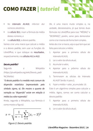 24LibreOffice Magazine - Dezembro 2015 |
● No intervalo A1:A10, informei dez
números aleatórios.
● na célula B11, inseri a fórmula da média
destes números, e
●
na célula B12, o desvio padrão.
Vamos criar uma macro que calcule a média
e o desvio padrão, sem usar as funções do
LibreOffice, e que coloque os resultados,
respectivamente, nas células A11 e A12.
Desvio padrão?Desvio padrão?
Segundo a Wikipédia
(https://pt.wikipedia.org/wiki/Desvio_padr
%C3%A3o):
“O desvio padrão é a medida mais comum daO desvio padrão é a medida mais comum da
dispersão estatística (representado pelodispersão estatística (representado pelo
símbolo sigma, ). Ele mostra o quanto deσsímbolo sigma, ). Ele mostra o quanto deσ
variação ou “dispersão” existe em relação àvariação ou “dispersão” existe em relação à
média (ou valor esperado)média (ou valor esperado)”.
Ainda, segundo a Wikipédia, sua fórmula é
como mostra a figura2.
Ok, é uma macro muito simples e, na
verdade, desnecessária, já que temos duas
fórmulas no LibreOffice para isso: “MÉDIA()” e
“DESVPAD()”, porém, serve para demonstrar
como criar macros de forma bem simples.
Antes de criar a macro, veja o que tem que ser
feito para calcular a média:
1. Apontar para a primeira célula do
Intervalo A1:A10;
2. Ler o valor da célula atual;
3. Acumular o valor;
4. Apontar para a próxima célula do
Intervalo A1:A10;
5. Terminaram as células do Intervalo
A1:A10? Senão: Ir para 2;
6. Fazer a média = valor_acumulado: 10.
Este é um algoritmo simples para calcular a
média. Agora, vamos ver como calcular o
desvio padrão:
7. Apontar para a primeira célula do
Intervalo A1:A10;
8. Ler o valor da célula atual;
Figura 2: Desvio padrão
COMO FAZER | tutorial
 