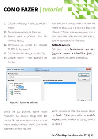 25LibreOffice Magazine - Dezembro 2015 |
9. Calcular a diferença = valor_da_célula –
média;
10. Acumular o quadrado da diferença;
11. Apontar para a próxima célula do
Intervalo A1:A10;
12. Terminaram as células do Intervalo
A1:A10? Senão: Ir para 8;
13. Calcular divisão = valor_acumulado / 9;
14. Calcular desvio = raiz quadrada da
divisão.
Para concluir, é preciso colocar o valor da
média na célula A11 e o valor do desvio na
célula A12. Assim, podemos comparar com o
valor retornado pelas fórmulas (B11 e B12),
para ver se nossa macro funcionou.
Editando a macroEditando a macro
Selecione o menu Ferramentas > Macros >
Organizar macros > LibreOffice Basic...”.
Você verá uma tela como a da figura 3.
Dentro da sua planilha, podem existir
“módulos”, que contém código-fonte das
macros. No seu caso, deverá aparecer uma
macro padrão, chamada: “Main”. Ela é criada
automaticamente e nada faz.
Vamos substituí-la pela nova macro. Clique
no botão Editar para editar o módulo
Module1 e verá o editor de código, como o
da figura 4.
Figura 3: Editor de módulos
COMO FAZER | tutorial
 