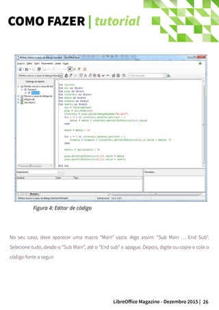 26LibreOffice Magazine - Dezembro 2015 |
Figura 4: Editor de código
No seu caso, deve aparecer uma macro “Main” vazia. Algo assim: “Sub Main … End Sub”.
Selecione tudo, desde o “Sub Main”, até o “End sub” e apague. Depois, digite ou copie e cole o
código-fonte a seguir.
COMO FAZER | tutorial
 