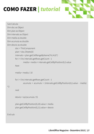 27LibreOffice Magazine - Dezembro 2015 |
Sub Calcula
Dim doc as Object
Dim plan as Object
Dim intervalo as Object
Dim media as double
Dim acumula as double
Dim desvio as double
doc = ThisComponent
plan = doc.Sheets(0)
intervalo = plan.getCellRangeByName("A1:A10")
for i = 0 to intervalo.getRows.getCount - 1
media = media + intervalo.getCellByPosition(0,i).value
Next
media = media / 10
for i = 0 to intervalo.getRows.getCount - 1
acumula = acumula + (intervalo.getCellByPosition(0,i).value - media)
^2
next
desvio = sqr(acumula / 9)
plan.getCellByPosition(0,10).value = media
plan.getCellByPosition(0,11).value = desvio
End sub
COMO FAZER | tutorial
 