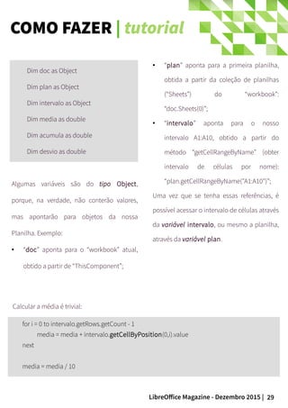 29LibreOffice Magazine - Dezembro 2015 |
Dim doc as Object
Dim plan as Object
Dim intervalo as Object
Dim media as double
Dim acumula as double
Dim desvio as double
● “plan” aponta para a primeira planilha,
obtida a partir da coleção de planilhas
(“Sheets”) do “workbook”:
“doc.Sheets(0)”;
● “intervalo” aponta para o nosso
intervalo A1:A10, obtido a partir do
método “getCellRangeByName” (obter
intervalo de células por nome):
“plan.getCellRangeByName("A1:A10")”;
Uma vez que se tenha essas referências, é
possível acessar o intervalo de células através
da variável intervalo, ou mesmo a planilha,
através da variável plan.
Algumas variáveis são do tipo Object,
porque, na verdade, não conterão valores,
mas apontarão para objetos da nossa
Planilha. Exemplo:
● “doc” aponta para o “workbook” atual,
obtido a partir de “ThisComponent”;
for i = 0 to intervalo.getRows.getCount - 1
media = media + intervalo.getCellByPosition(0,i).value
next
media = media / 10
Calcular a média é trivial:
COMO FAZER | tutorial
 