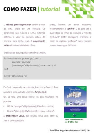 30LibreOffice Magazine - Dezembro 2015 |
Então, fazemos um “Loop” repetitivo,
incrementando a variável i, de zero até a
quantidade de linhas do intervalo. O método
“getCount” (obter contagem), chamado a
partir do método “getRows” (obter linhas),
retorna a contagem de linhas.
O método getCellByPosition obtém o valor
de uma célula de um intervalo. Os
parâmetros são: Coluna e Linha. Estamos
obtendo o valor da primeira célula, da
primeira linha (linha zero). A propriedade
value retorna o conteúdo da célula.
for i = 0 to intervalo.getRows.getCount - 1
acumula = acumula +
(intervalo.getCellByPosition(0,i).value - media) ^2
next
desvio = sqr(acumula / 9)
O cálculo do desvio padrão também é simples.
Em Basic, o operador de potenciação é o circunflexo (^). Para
calcular a raiz quadrada, usamos a função sqr().
Ok. Só falta uma coisa: colocar os dois resultados na
planilha.
● Média: “plan.getCellByPosition(0,10).value = media”;
● Desvio: “plan.getCellByPosition(0,11).value = desvio”;
A propriedade value, das células, serve para obter ou
alterar o seu conteúdo.
Livro “Criando macrosLivro “Criando macros
no BrOffice Calcno BrOffice Calc
COMO FAZER | tutorial
 
