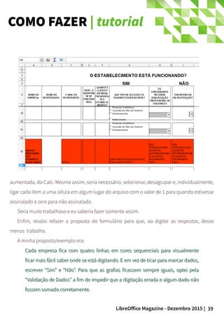 39LibreOffice Magazine - Dezembro 2015 |
aumentada, do Calc. Mesmo assim, seria necessário, selecionar, desagrupar e, individualmente,
ligar cada item a uma célula em algum lugar do arquivo com o valor de 1 para quando estivesse
assinalado e zero para não assinalado.
Seria muito trabalhoso e eu saberia fazer somente assim.
Enfim, resolvi refazer a proposta do formulário para que, ao digitar as respostas, desse
menos trabalho.
A minha proposta/exemplo era:
Cada empresa fica com quatro linhas em cores sequenciais para visualmenteCada empresa fica com quatro linhas em cores sequenciais para visualmente
ficar mais fácil saber onde se está digitando. E em vez de ticar para marcar dados,ficar mais fácil saber onde se está digitando. E em vez de ticar para marcar dados,
escrever “Sim” e “Não”. Para que as grafias ficassem sempre iguais, optei pelaescrever “Sim” e “Não”. Para que as grafias ficassem sempre iguais, optei pela
“Validação de Dados” a fim de impedir que a digitação errada e algum dado não“Validação de Dados” a fim de impedir que a digitação errada e algum dado não
fossem somado corretamente.fossem somado corretamente.
COMO FAZER | tutorial
 