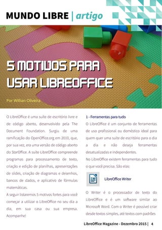 4LibreOffice Magazine - Dezembro 2015 |
O LibreOffice é uma suíte de escritório livre e
de código aberto, desenvolvido pela The
Document Foundation. Surgiu de uma
ramificação do OpenOffice.org em 2010, que,
por sua vez, era uma versão de código aberto
do StarOffice. A suíte LibreOffice compreende
programas para processamento de texto,
criação e edição de planilhas, apresentações
de slides, criação de diagramas e desenhos,
bancos de dados, e aplicativo de fórmulas
matemáticas.
A seguir listaremos 5 motivos fortes para você
começar a utilizar o LibreOffice no seu dia a
dia, em sua casa ou sua empresa.
Acompanhe!
Por Willian Oliveira
1 - Ferramentas para tudo1 - Ferramentas para tudo
O LibreOffice é um conjunto de ferramentas
de uso profissional ou doméstico ideal para
quem quer uma suíte de escritório para o dia
a dia e não deseja ferramentas
desatualizadas e independentes.
No LibreOffice existem ferramentas para tudo
o que você precisa. São elas:
LibreOffice WriterLibreOffice Writer
O Writer é o processador de texto do
LibreOffice e é um software similar ao
Microsoft Word. Com o Writer é possível criar
desde textos simples, até textos com padrões
MUNDO LIBRE | artigo
5 MOTIVOS PARA5 MOTIVOS PARA
USAR LIBREOFFICEUSAR LIBREOFFICE
 